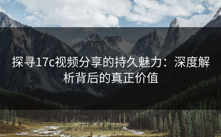 探寻17c视频分享的持久魅力：深度解析背后的真正价值