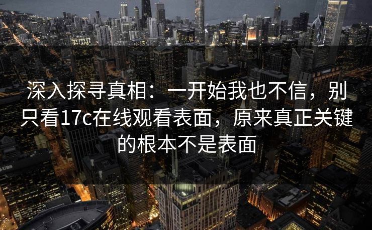 深入探寻真相：一开始我也不信，别只看17c在线观看表面，原来真正关键的根本不是表面