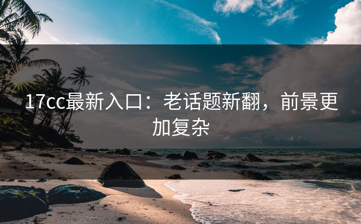 17cc最新入口：老话题新翻，前景更加复杂