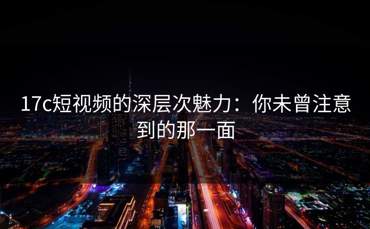 17c短视频的深层次魅力：你未曾注意到的那一面