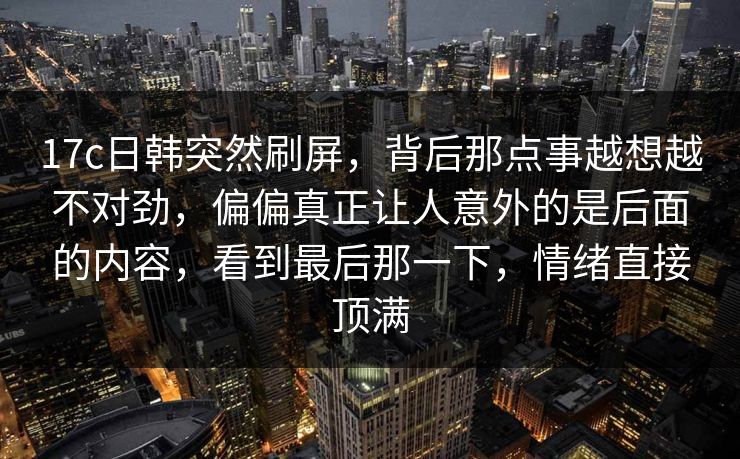 17c日韩突然刷屏，背后那点事越想越不对劲，偏偏真正让人意外的是后面的内容，看到最后那一下，情绪直接顶满