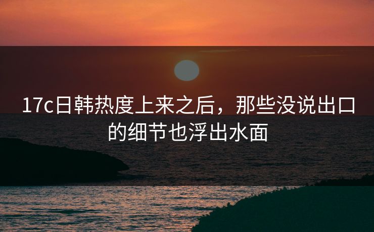 17c日韩热度上来之后，那些没说出口的细节也浮出水面