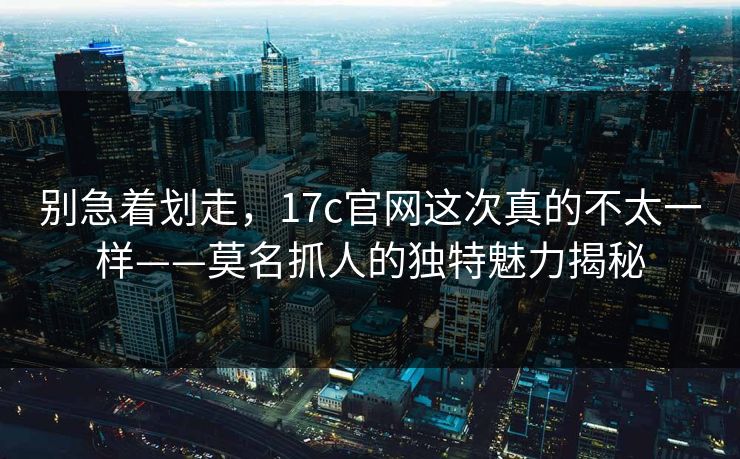 别急着划走，17c官网这次真的不太一样——莫名抓人的独特魅力揭秘