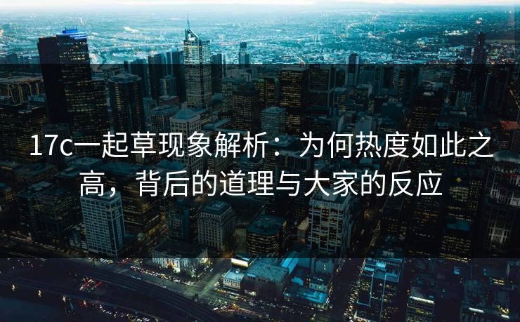 17c一起草现象解析：为何热度如此之高，背后的道理与大家的反应
