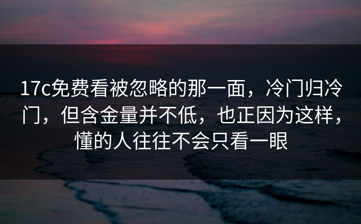 17c免费看被忽略的那一面，冷门归冷门，但含金量并不低，也正因为这样，懂的人往往不会只看一眼
