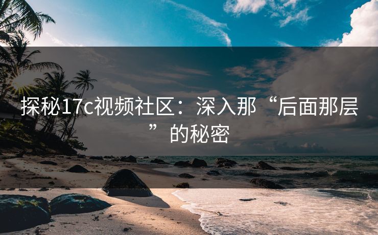 探秘17c视频社区：深入那“后面那层”的秘密