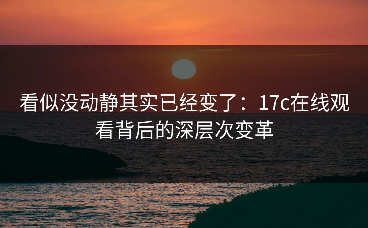 看似没动静其实已经变了：17c在线观看背后的深层次变革