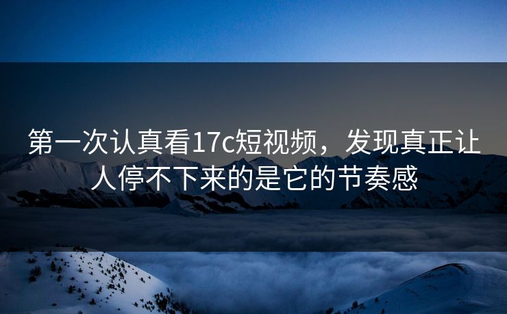 第一次认真看17c短视频，发现真正让人停不下来的是它的节奏感