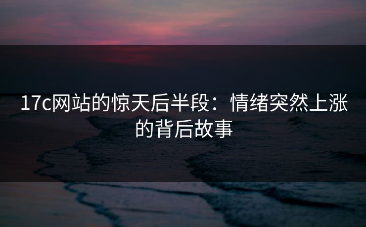 17c网站的惊天后半段：情绪突然上涨的背后故事