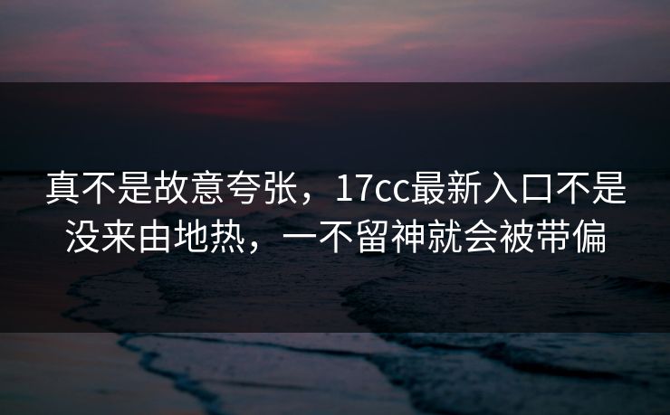 真不是故意夸张，17cc最新入口不是没来由地热，一不留神就会被带偏