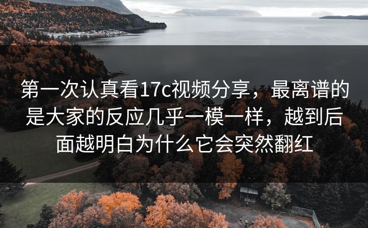 第一次认真看17c视频分享，最离谱的是大家的反应几乎一模一样，越到后面越明白为什么它会突然翻红