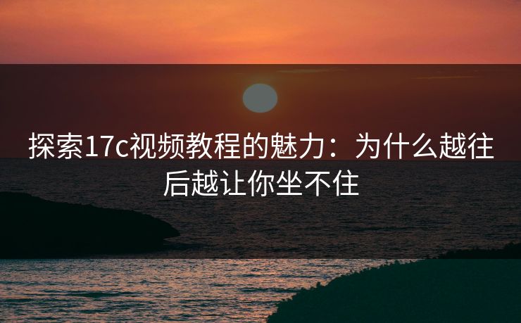 探索17c视频教程的魅力:为什么越往后越让你坐不住 探索17c视频教程的魅力:为什么越往后越让你坐不住