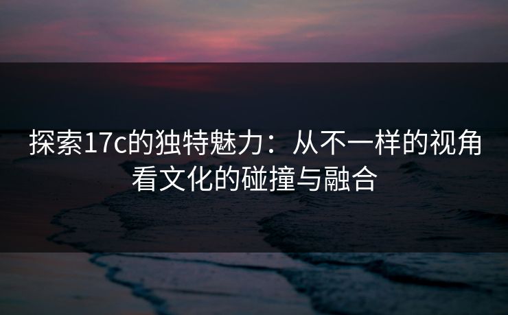 探索17c的独特魅力：从不一样的视角看文化的碰撞与融合