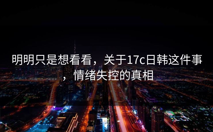 明明只是想看看，关于17c日韩这件事，情绪失控的真相