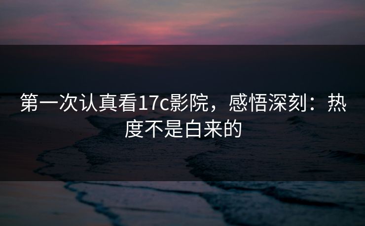 第一次认真看17c影院，感悟深刻：热度不是白来的