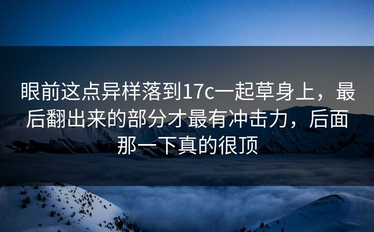 眼前这点异样落到17c一起草身上，最后翻出来的部分才最有冲击力，后面那一下真的很顶