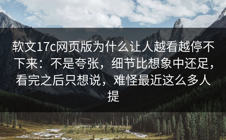 软文17c网页版为什么让人越看越停不下来：不是夸张，细节比想象中还足，看完之后只想说，难怪最近这么多人提