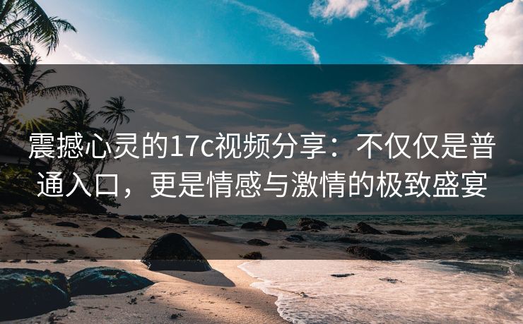 震撼心灵的17c视频分享：不仅仅是普通入口，更是情感与激情的极致盛宴
