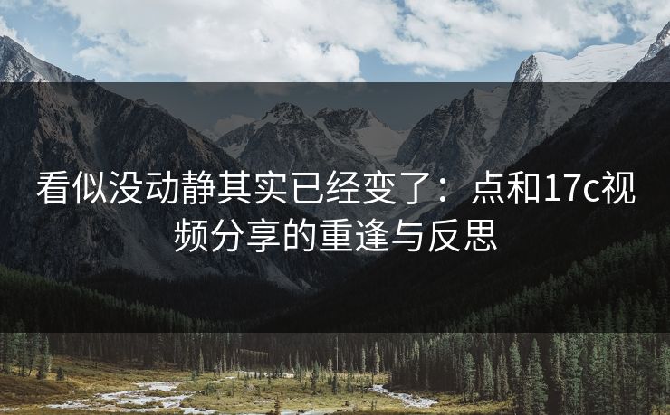 看似没动静其实已经变了:点和17c视频分享的重逢与反思 看似没动静其实已经变了:点和17c视频分享的重逢与反思
