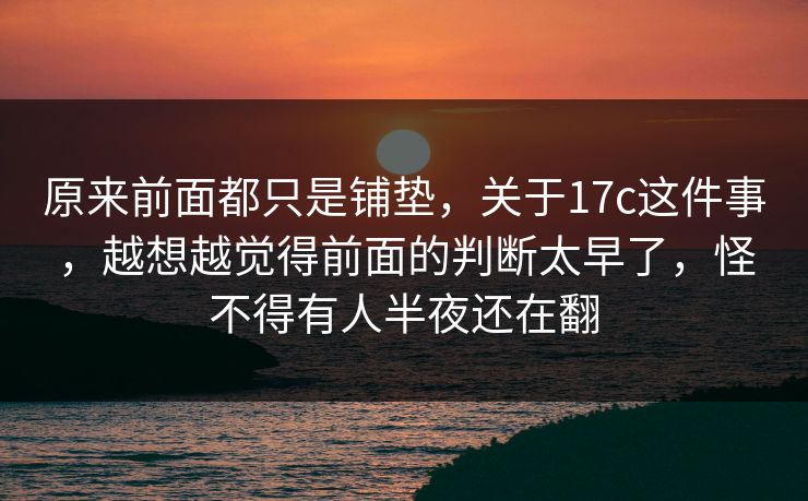 原来前面都只是铺垫，关于17c这件事，越想越觉得前面的判断太早了，怪不得有人半夜还在翻