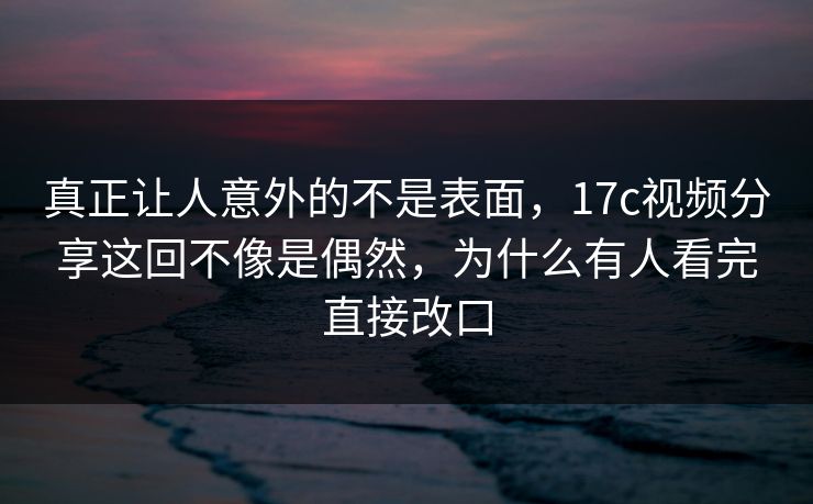 真正让人意外的不是表面，17c视频分享这回不像是偶然，为什么有人看完直接改口
