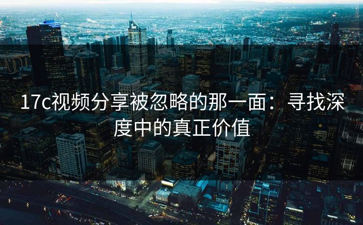 17c视频分享被忽略的那一面：寻找深度中的真正价值