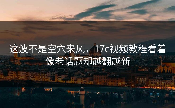这波不是空穴来风，17c视频教程看着像老话题却越翻越新