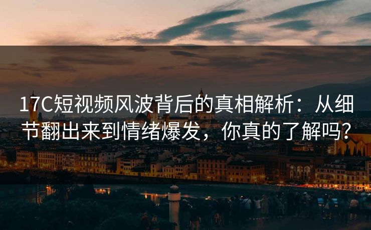 17C短视频风波背后的真相解析：从细节翻出来到情绪爆发，你真的了解吗？