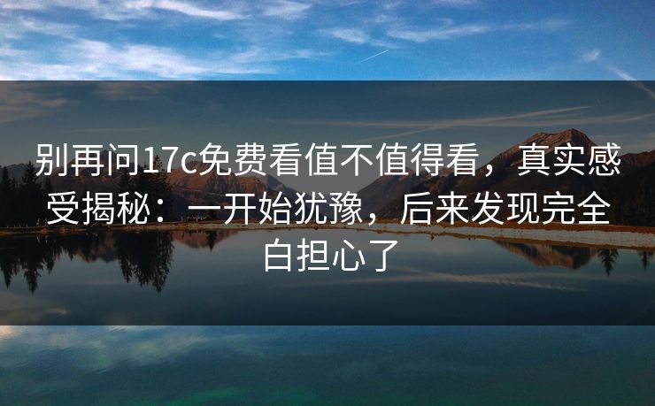别再问17c免费看值不值得看，真实感受揭秘：一开始犹豫，后来发现完全白担心了