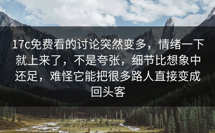 17c免费看的讨论突然变多，情绪一下就上来了，不是夸张，细节比想象中还足，难怪它能把很多路人直接变成回头客