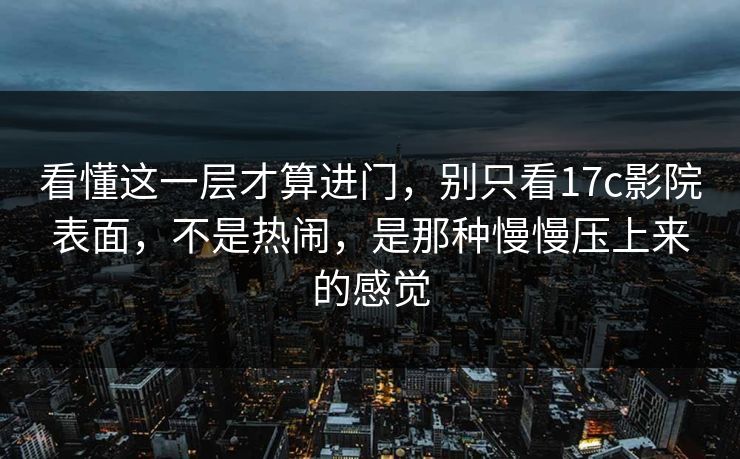 看懂这一层才算进门，别只看17c影院表面，不是热闹，是那种慢慢压上来的感觉