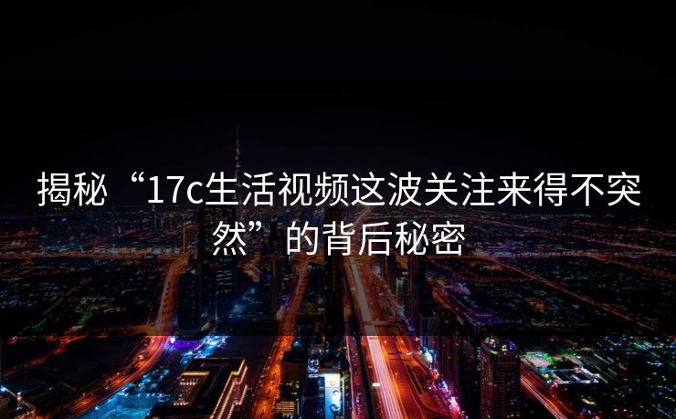 揭秘“17c生活视频这波关注来得不突然”的背后秘密