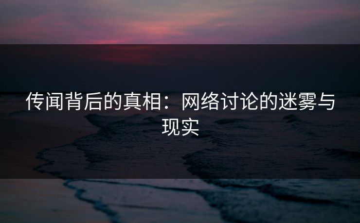 传闻背后的真相：网络讨论的迷雾与现实