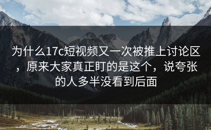 为什么17c短视频又一次被推上讨论区，原来大家真正盯的是这个，说夸张的人多半没看到后面