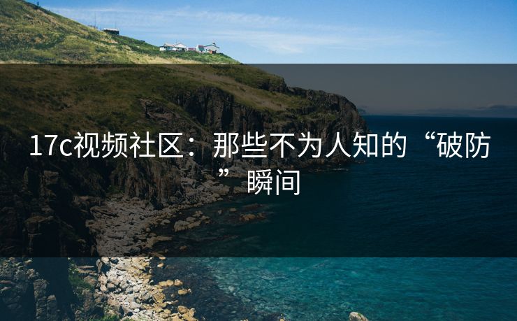 17c视频社区：那些不为人知的“破防”瞬间