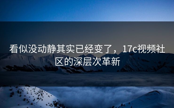 看似没动静其实已经变了，17c视频社区的深层次革新