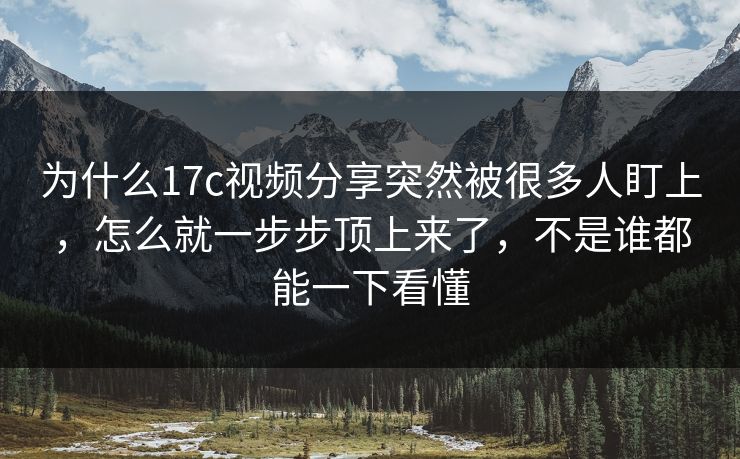 为什么17c视频分享突然被很多人盯上，怎么就一步步顶上来了，不是谁都能一下看懂