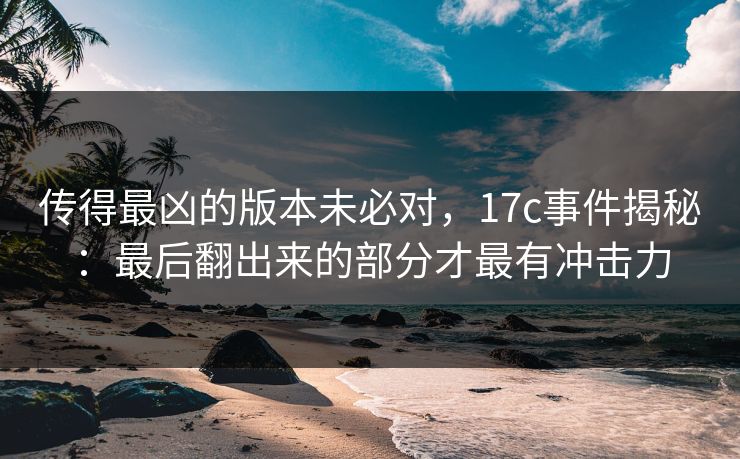 传得最凶的版本未必对，17c事件揭秘：最后翻出来的部分才最有冲击力