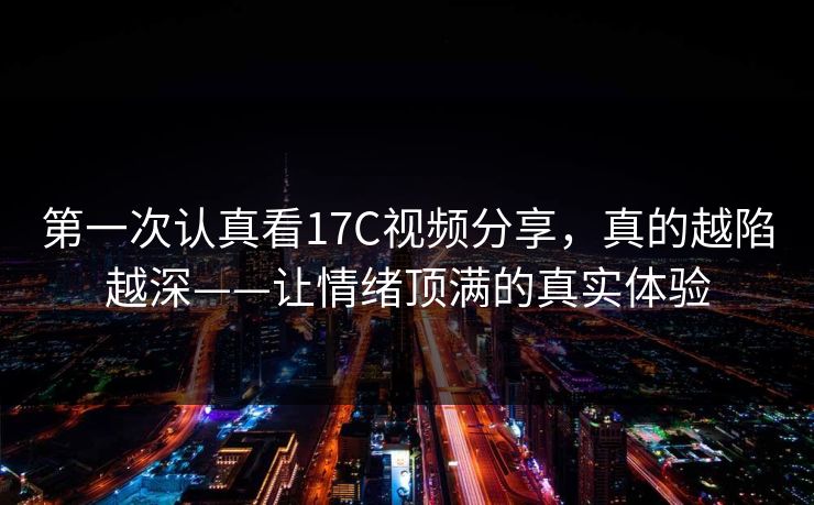 第一次认真看17C视频分享，真的越陷越深——让情绪顶满的真实体验