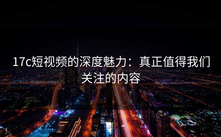 17c短视频的深度魅力：真正值得我们关注的内容