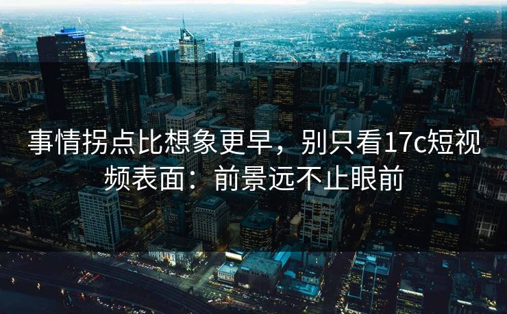 事情拐点比想象更早，别只看17c短视频表面：前景远不止眼前