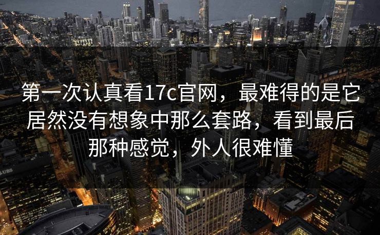 第一次认真看17c官网，最难得的是它居然没有想象中那么套路，看到最后那种感觉，外人很难懂