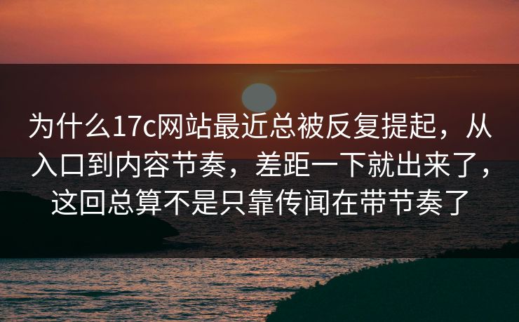 为什么17c网站最近总被反复提起，从入口到内容节奏，差距一下就出来了，这回总算不是只靠传闻在带节奏了