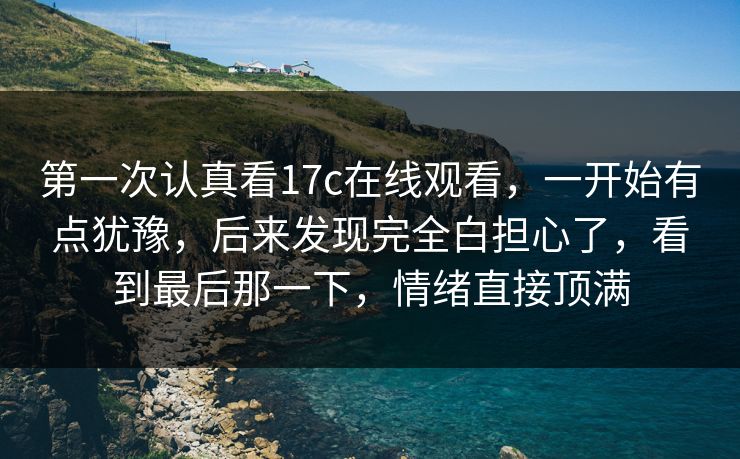 第一次认真看17c在线观看，一开始有点犹豫，后来发现完全白担心了，看到最后那一下，情绪直接顶满