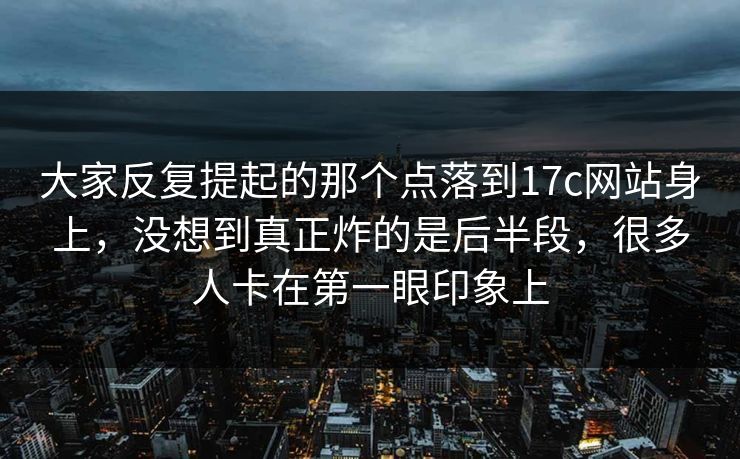 大家反复提起的那个点落到17c网站身上，没想到真正炸的是后半段，很多人卡在第一眼印象上