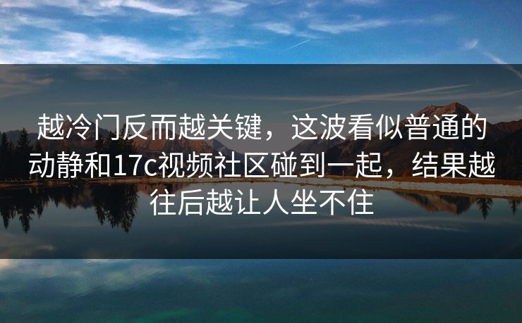 越冷门反而越关键，这波看似普通的动静和17c视频社区碰到一起，结果越往后越让人坐不住