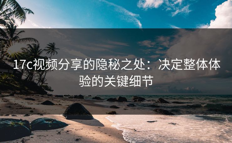 17c视频分享的隐秘之处：决定整体体验的关键细节