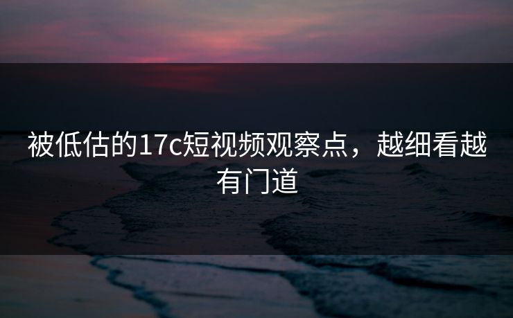 被低估的17c短视频观察点，越细看越有门道