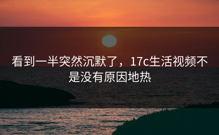 看到一半突然沉默了，17c生活视频不是没有原因地热
