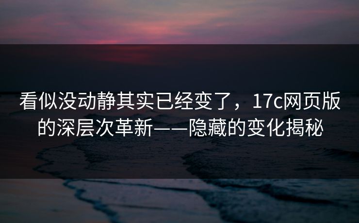 看似没动静其实已经变了，17c网页版的深层次革新——隐藏的变化揭秘